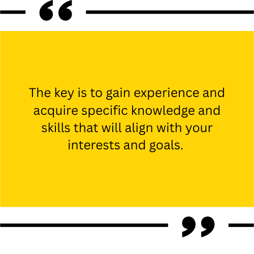 The key is to gain experience and acquire specific knowledge and skills that will align with your interests and goals.